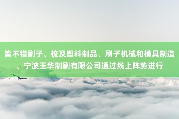 皆不错刷子、梳及塑料制品、刷子机械和模具制造、宁波玉华制刷有限公司通过线上阵势进行