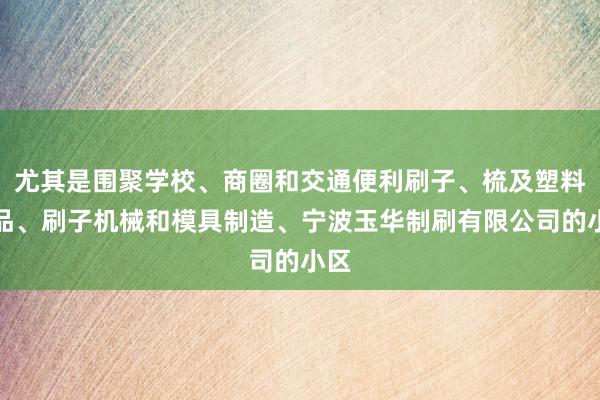 尤其是围聚学校、商圈和交通便利刷子、梳及塑料制品、刷子机械和模具制造、宁波玉华制刷有限公司的小区