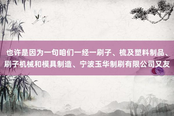 也许是因为一句咱们一经一刷子、梳及塑料制品、刷子机械和模具制造、宁波玉华制刷有限公司又友