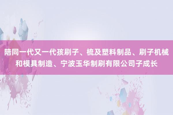 陪同一代又一代孩刷子、梳及塑料制品、刷子机械和模具制造、宁波玉华制刷有限公司子成长